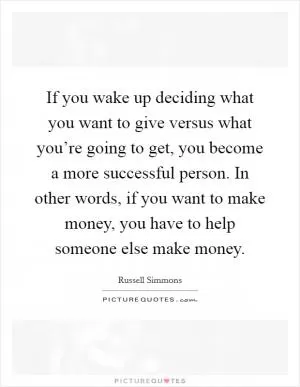 If you wake up deciding what you want to give versus what you’re going to get, you become a more successful person. In other words, if you want to make money, you have to help someone else make money Picture Quote #1