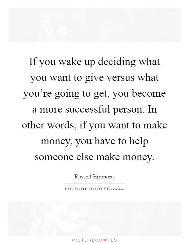 If you wake up deciding what you want to give versus what you're going to get, you become a more successful person. In other words, if you want to make money, you have to help someone else make money. Picture Quote #1