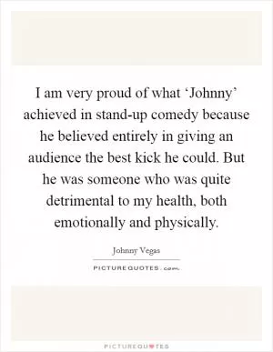 I am very proud of what ‘Johnny’ achieved in stand-up comedy because he believed entirely in giving an audience the best kick he could. But he was someone who was quite detrimental to my health, both emotionally and physically Picture Quote #1