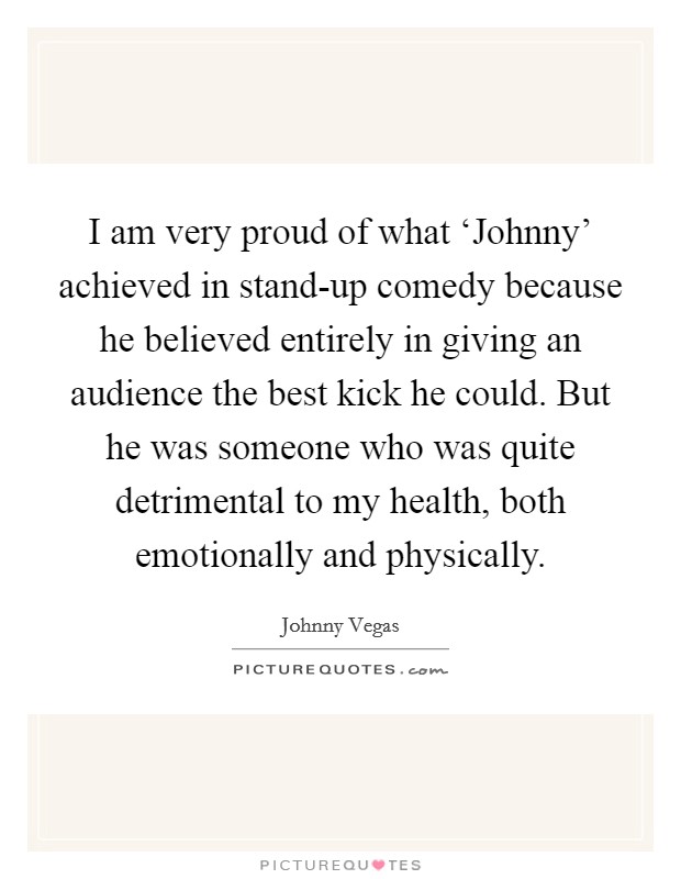 I am very proud of what ‘Johnny' achieved in stand-up comedy because he believed entirely in giving an audience the best kick he could. But he was someone who was quite detrimental to my health, both emotionally and physically. Picture Quote #1