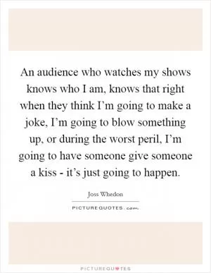 An audience who watches my shows knows who I am, knows that right when they think I’m going to make a joke, I’m going to blow something up, or during the worst peril, I’m going to have someone give someone a kiss - it’s just going to happen Picture Quote #1