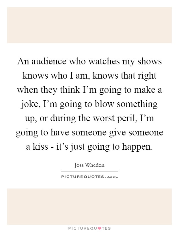 An audience who watches my shows knows who I am, knows that right when they think I'm going to make a joke, I'm going to blow something up, or during the worst peril, I'm going to have someone give someone a kiss - it's just going to happen. Picture Quote #1