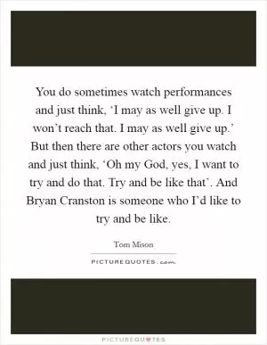 You do sometimes watch performances and just think, ‘I may as well give up. I won’t reach that. I may as well give up.’ But then there are other actors you watch and just think, ‘Oh my God, yes, I want to try and do that. Try and be like that’. And Bryan Cranston is someone who I’d like to try and be like Picture Quote #1