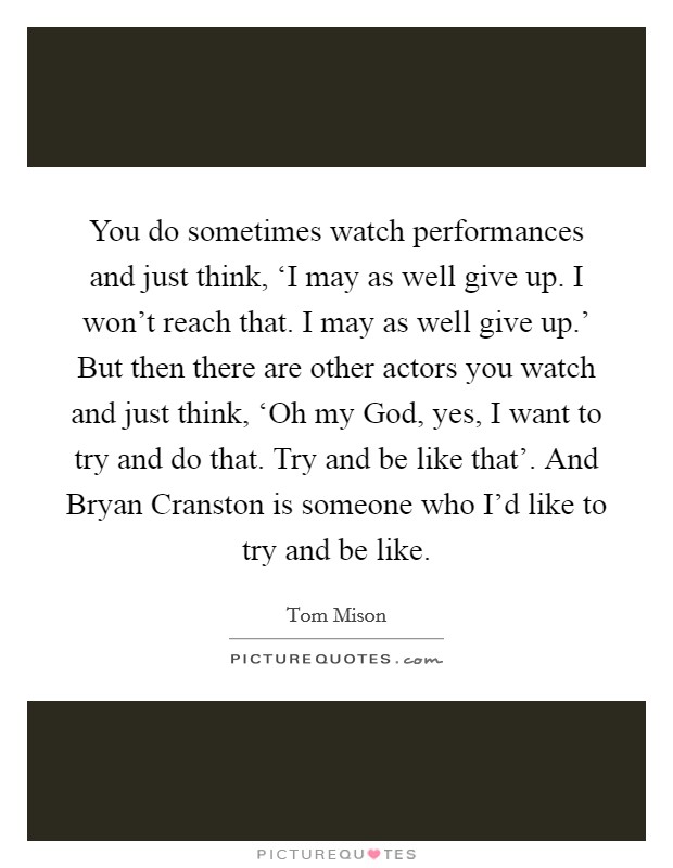 You do sometimes watch performances and just think, ‘I may as well give up. I won't reach that. I may as well give up.' But then there are other actors you watch and just think, ‘Oh my God, yes, I want to try and do that. Try and be like that'. And Bryan Cranston is someone who I'd like to try and be like. Picture Quote #1