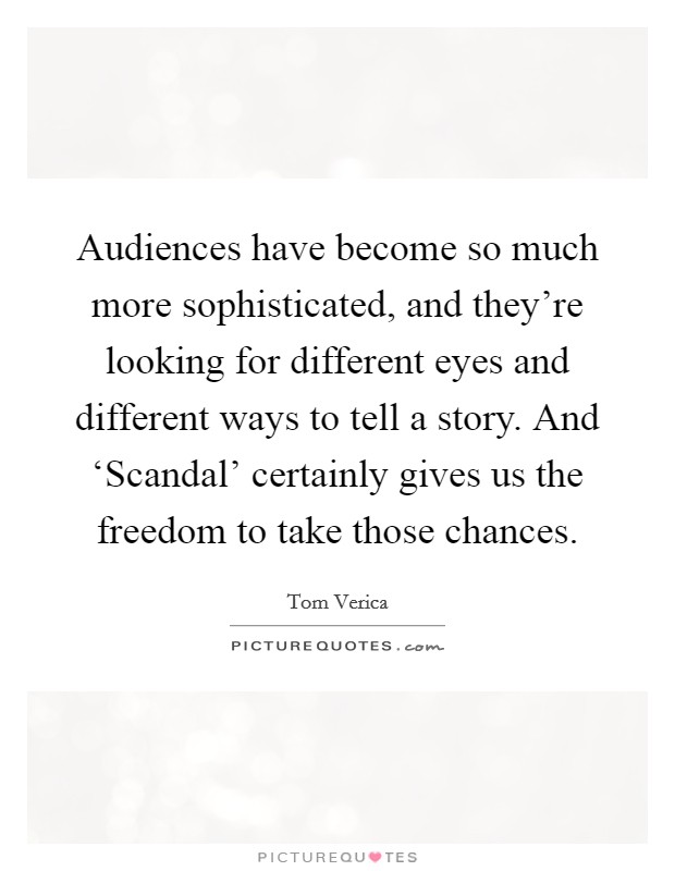Audiences have become so much more sophisticated, and they're looking for different eyes and different ways to tell a story. And ‘Scandal' certainly gives us the freedom to take those chances. Picture Quote #1