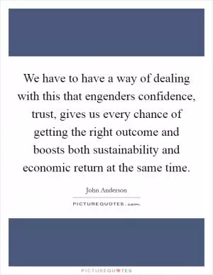 We have to have a way of dealing with this that engenders confidence, trust, gives us every chance of getting the right outcome and boosts both sustainability and economic return at the same time Picture Quote #1
