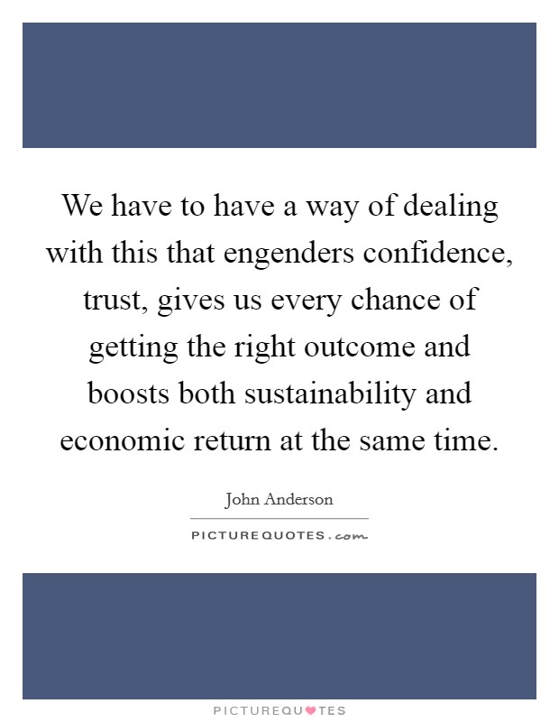 We have to have a way of dealing with this that engenders confidence, trust, gives us every chance of getting the right outcome and boosts both sustainability and economic return at the same time. Picture Quote #1