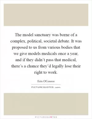 The model sanctuary was borne of a complex, political, societal debate. It was proposed to us from various bodies that we give models medicals once a year, and if they didn’t pass that medical, there’s a chance they’d legally lose their right to work Picture Quote #1