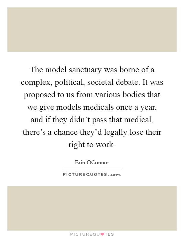 The model sanctuary was borne of a complex, political, societal debate. It was proposed to us from various bodies that we give models medicals once a year, and if they didn't pass that medical, there's a chance they'd legally lose their right to work. Picture Quote #1