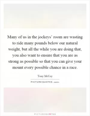 Many of us in the jockeys’ room are wasting to ride many pounds below our natural weight, but all the while you are doing that, you also want to ensure that you are as strong as possible so that you can give your mount every possible chance in a race Picture Quote #1