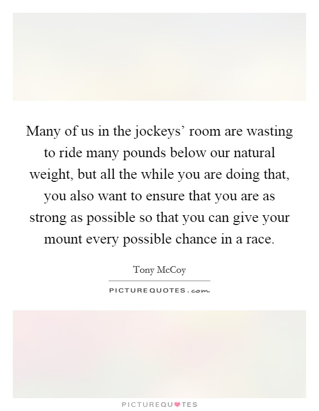 Many of us in the jockeys' room are wasting to ride many pounds below our natural weight, but all the while you are doing that, you also want to ensure that you are as strong as possible so that you can give your mount every possible chance in a race. Picture Quote #1