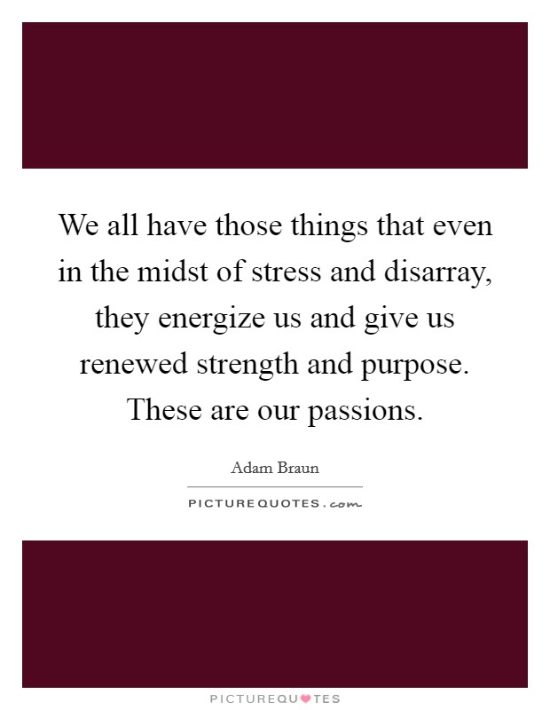 We all have those things that even in the midst of stress and disarray, they energize us and give us renewed strength and purpose. These are our passions. Picture Quote #1