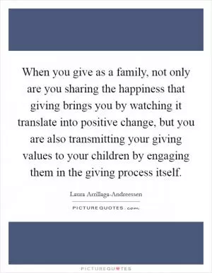 When you give as a family, not only are you sharing the happiness that giving brings you by watching it translate into positive change, but you are also transmitting your giving values to your children by engaging them in the giving process itself Picture Quote #1