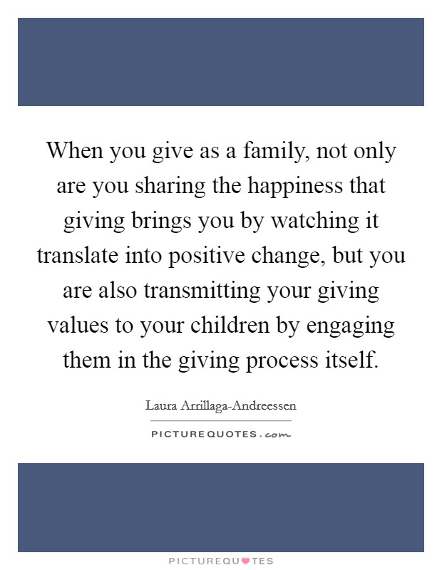 When you give as a family, not only are you sharing the happiness that giving brings you by watching it translate into positive change, but you are also transmitting your giving values to your children by engaging them in the giving process itself. Picture Quote #1