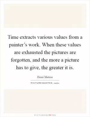 Time extracts various values from a painter’s work. When these values are exhausted the pictures are forgotten, and the more a picture has to give, the greater it is Picture Quote #1