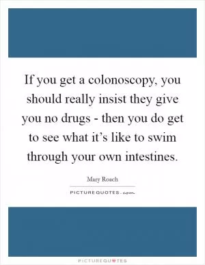 If you get a colonoscopy, you should really insist they give you no drugs - then you do get to see what it’s like to swim through your own intestines Picture Quote #1