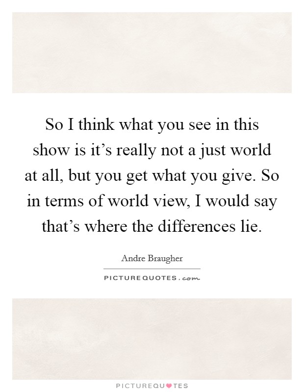 So I think what you see in this show is it's really not a just world at all, but you get what you give. So in terms of world view, I would say that's where the differences lie. Picture Quote #1