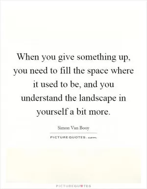 When you give something up, you need to fill the space where it used to be, and you understand the landscape in yourself a bit more Picture Quote #1