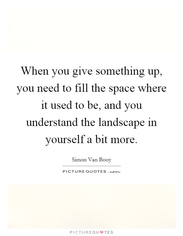 When you give something up, you need to fill the space where it used to be, and you understand the landscape in yourself a bit more. Picture Quote #1