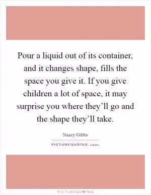 Pour a liquid out of its container, and it changes shape, fills the space you give it. If you give children a lot of space, it may surprise you where they’ll go and the shape they’ll take Picture Quote #1