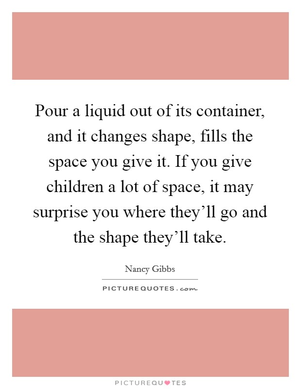 Pour a liquid out of its container, and it changes shape, fills the space you give it. If you give children a lot of space, it may surprise you where they'll go and the shape they'll take. Picture Quote #1