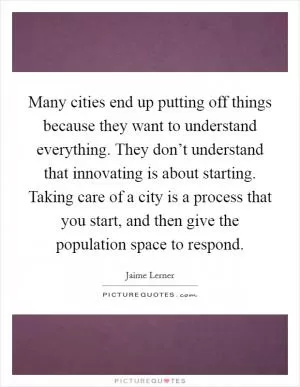 Many cities end up putting off things because they want to understand everything. They don’t understand that innovating is about starting. Taking care of a city is a process that you start, and then give the population space to respond Picture Quote #1