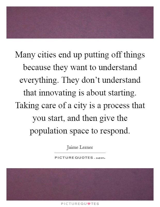 Many cities end up putting off things because they want to understand everything. They don't understand that innovating is about starting. Taking care of a city is a process that you start, and then give the population space to respond. Picture Quote #1