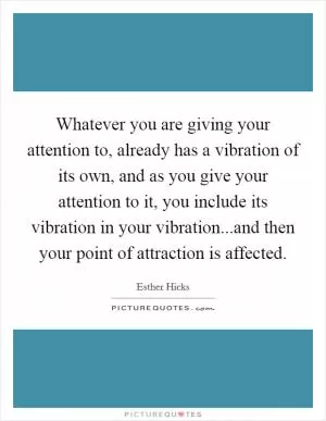 Whatever you are giving your attention to, already has a vibration of its own, and as you give your attention to it, you include its vibration in your vibration...and then your point of attraction is affected Picture Quote #1