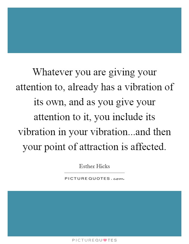 Whatever you are giving your attention to, already has a vibration of its own, and as you give your attention to it, you include its vibration in your vibration...and then your point of attraction is affected. Picture Quote #1