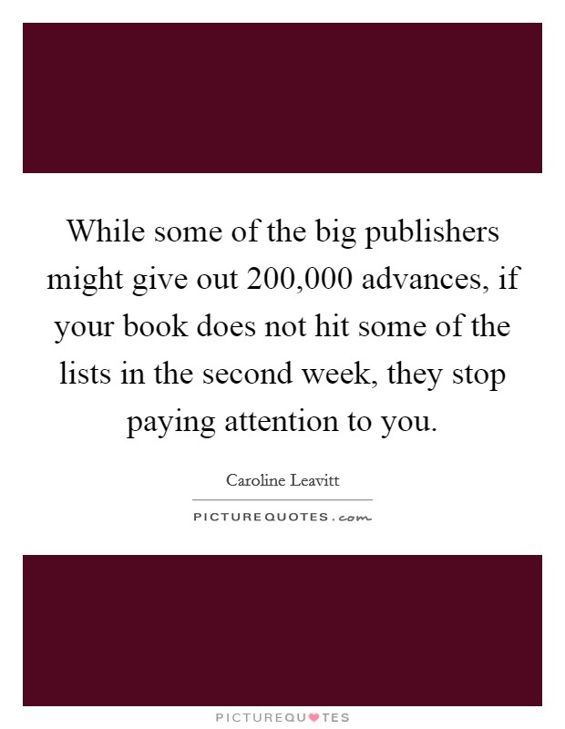 While some of the big publishers might give out 200,000 advances, if your book does not hit some of the lists in the second week, they stop paying attention to you. Picture Quote #1