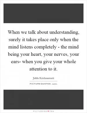When we talk about understanding, surely it takes place only when the mind listens completely - the mind being your heart, your nerves, your ears- when you give your whole attention to it Picture Quote #1