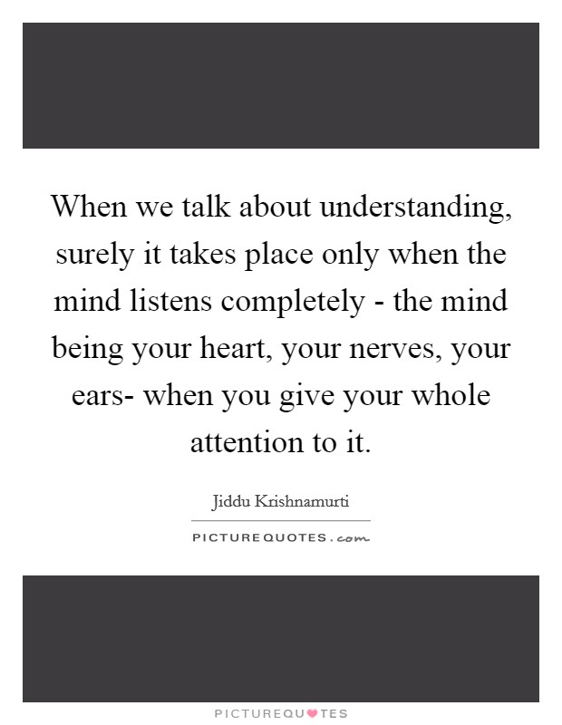 When we talk about understanding, surely it takes place only when the mind listens completely - the mind being your heart, your nerves, your ears- when you give your whole attention to it. Picture Quote #1
