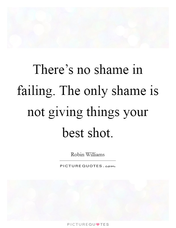 There's no shame in failing. The only shame is not giving things your best shot. Picture Quote #1