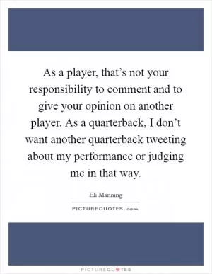 As a player, that’s not your responsibility to comment and to give your opinion on another player. As a quarterback, I don’t want another quarterback tweeting about my performance or judging me in that way Picture Quote #1