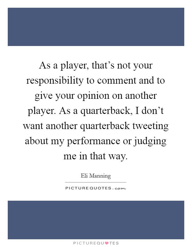 As a player, that's not your responsibility to comment and to give your opinion on another player. As a quarterback, I don't want another quarterback tweeting about my performance or judging me in that way. Picture Quote #1