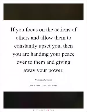 If you focus on the actions of others and allow them to constantly upset you, then you are handing your peace over to them and giving away your power Picture Quote #1