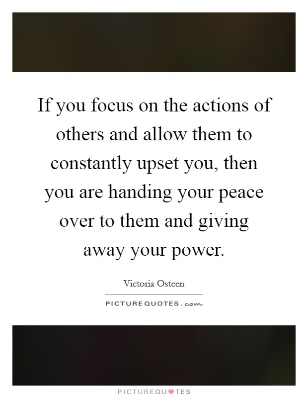 If you focus on the actions of others and allow them to constantly upset you, then you are handing your peace over to them and giving away your power. Picture Quote #1