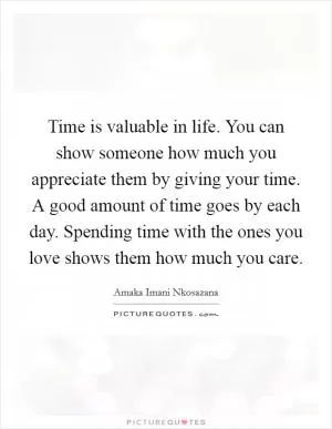 Time is valuable in life. You can show someone how much you appreciate them by giving your time. A good amount of time goes by each day. Spending time with the ones you love shows them how much you care Picture Quote #1