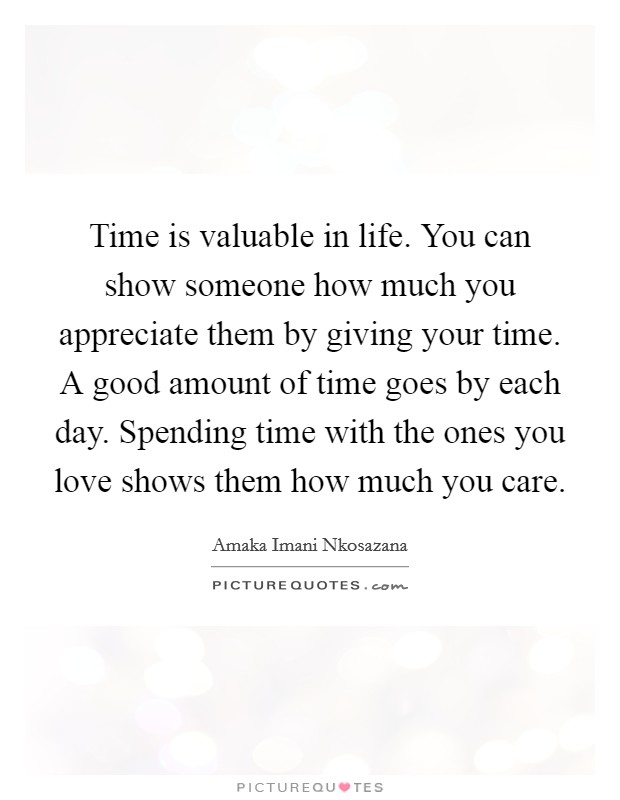 Time is valuable in life. You can show someone how much you appreciate them by giving your time. A good amount of time goes by each day. Spending time with the ones you love shows them how much you care. Picture Quote #1