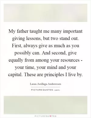 My father taught me many important giving lessons, but two stand out. First, always give as much as you possibly can. And second, give equally from among your resources - your time, your mind and your capital. These are principles I live by Picture Quote #1