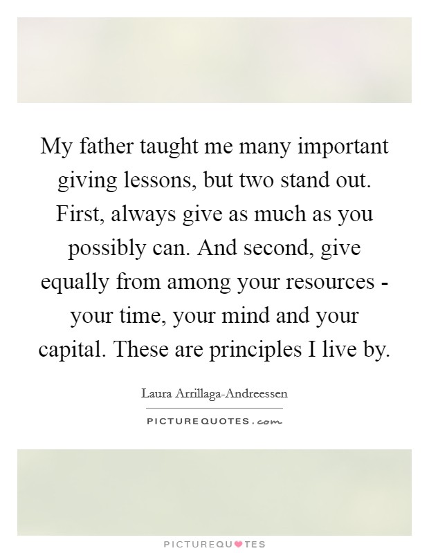 My father taught me many important giving lessons, but two stand out. First, always give as much as you possibly can. And second, give equally from among your resources - your time, your mind and your capital. These are principles I live by. Picture Quote #1