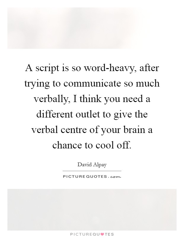 A script is so word-heavy, after trying to communicate so much verbally, I think you need a different outlet to give the verbal centre of your brain a chance to cool off. Picture Quote #1