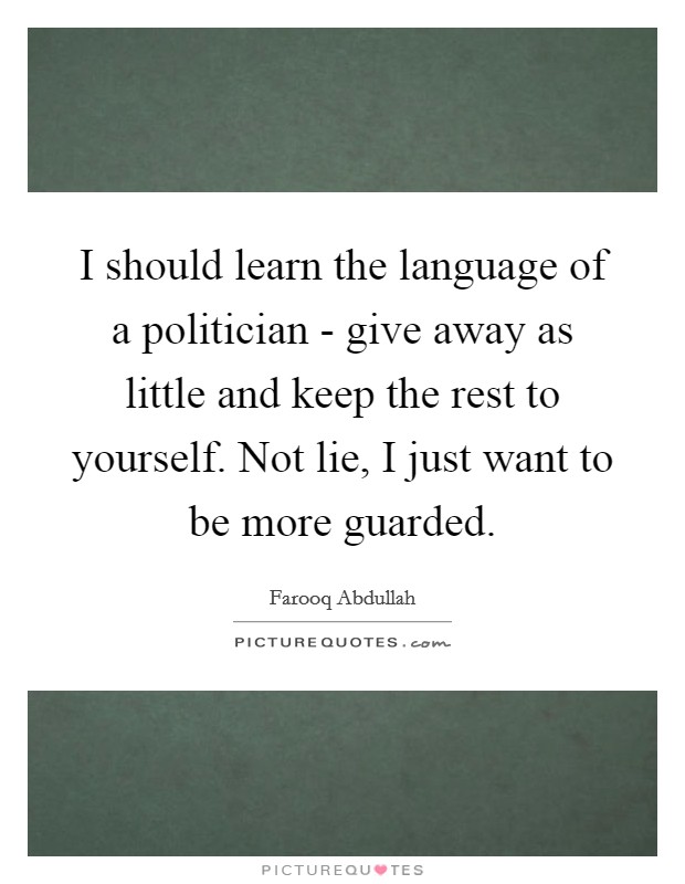 I should learn the language of a politician - give away as little and keep the rest to yourself. Not lie, I just want to be more guarded. Picture Quote #1