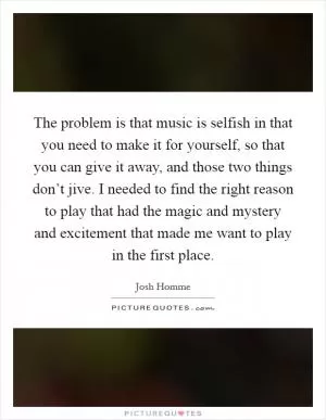 The problem is that music is selfish in that you need to make it for yourself, so that you can give it away, and those two things don’t jive. I needed to find the right reason to play that had the magic and mystery and excitement that made me want to play in the first place Picture Quote #1