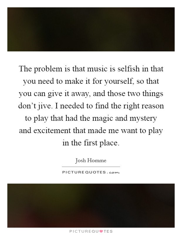 The problem is that music is selfish in that you need to make it for yourself, so that you can give it away, and those two things don't jive. I needed to find the right reason to play that had the magic and mystery and excitement that made me want to play in the first place. Picture Quote #1