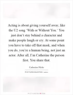 Acting is about giving yourself away, like the U2 song ‘With or Without You.’ You just don’t stay behind a character and make people laugh or cry. At some point you have to take off that mask, and when you do, you’re a human being, not just an actor. After all, I’m Catherine the person first. You share that Picture Quote #1