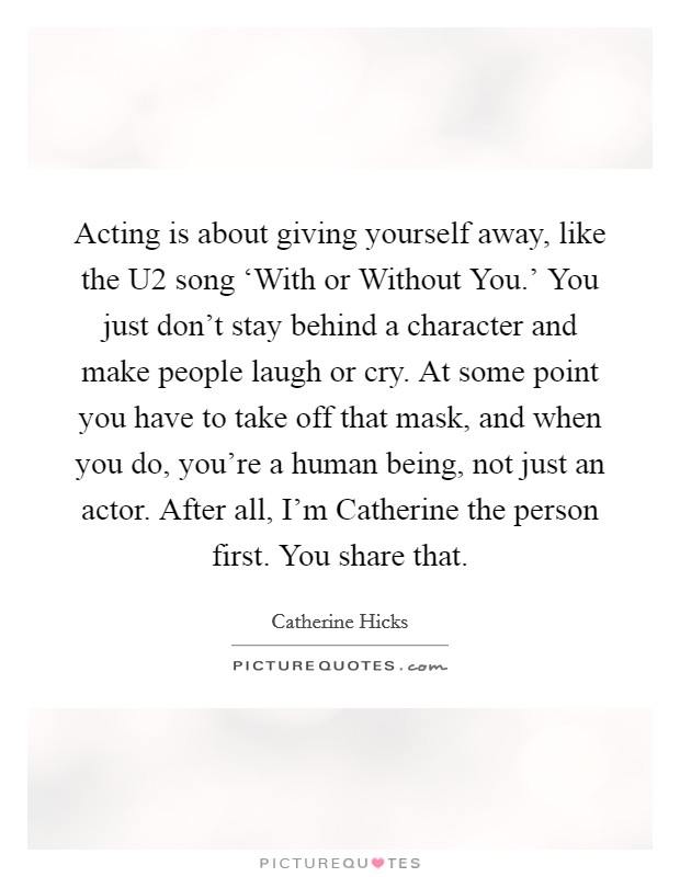 Acting is about giving yourself away, like the U2 song ‘With or Without You.' You just don't stay behind a character and make people laugh or cry. At some point you have to take off that mask, and when you do, you're a human being, not just an actor. After all, I'm Catherine the person first. You share that. Picture Quote #1