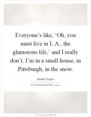Everyone’s like, ‘Oh, you must live in L.A., the glamorous life,’ and I really don’t. I’m in a small house, in Pittsburgh, in the snow Picture Quote #1