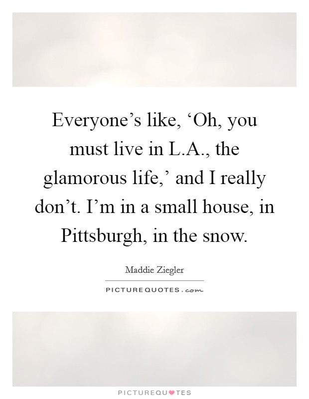 Everyone's like, ‘Oh, you must live in L.A., the glamorous life,' and I really don't. I'm in a small house, in Pittsburgh, in the snow. Picture Quote #1