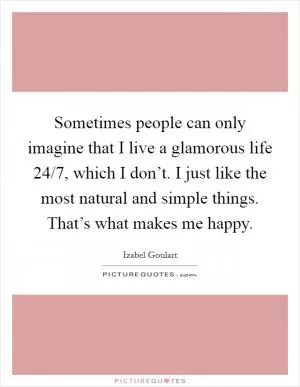 Sometimes people can only imagine that I live a glamorous life 24/7, which I don’t. I just like the most natural and simple things. That’s what makes me happy Picture Quote #1